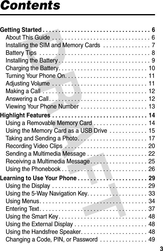 3ContentsGetting Started . . . . . . . . . . . . . . . . . . . . . . . . . . . . . . . . . . 6About This Guide  . . . . . . . . . . . . . . . . . . . . . . . . . . . . . . . 6Installing the SIM and Memory Cards  . . . . . . . . . . . . . . . 7Battery Tips  . . . . . . . . . . . . . . . . . . . . . . . . . . . . . . . . . . . 8Installing the Battery . . . . . . . . . . . . . . . . . . . . . . . . . . . . . 9Charging the Battery. . . . . . . . . . . . . . . . . . . . . . . . . . . . 10Turning Your Phone On. . . . . . . . . . . . . . . . . . . . . . . . . . 11Adjusting Volume  . . . . . . . . . . . . . . . . . . . . . . . . . . . . . .  11Making a Call  . . . . . . . . . . . . . . . . . . . . . . . . . . . . . . . . . 12Answering a Call. . . . . . . . . . . . . . . . . . . . . . . . . . . . . . . 12Viewing Your Phone Number  . . . . . . . . . . . . . . . . . . . . .  13Highlight Features . . . . . . . . . . . . . . . . . . . . . . . . . . . . . . 14Using a Removable Memory Card . . . . . . . . . . . . . . . . .  14Using the Memory Card as a USB Drive  . . . . . . . . . . . . 15Taking and Sending a Photo. . . . . . . . . . . . . . . . . . . . . . 17Recording Video Clips  . . . . . . . . . . . . . . . . . . . . . . . . . . 20Sending a Multimedia Message . . . . . . . . . . . . . . . . . . . 22Receiving a Multimedia Message . . . . . . . . . . . . . . . . . . 25Using the Phonebook . . . . . . . . . . . . . . . . . . . . . . . . . . . 26Learning to Use Your Phone . . . . . . . . . . . . . . . . . . . . . . 29Using the Display . . . . . . . . . . . . . . . . . . . . . . . . . . . . . . 29Using the 5-Way Navigation Key. . . . . . . . . . . . . . . . . . .  33Using Menus. . . . . . . . . . . . . . . . . . . . . . . . . . . . . . . . . . 34Entering Text. . . . . . . . . . . . . . . . . . . . . . . . . . . . . . . . . . 37Using the Smart Key. . . . . . . . . . . . . . . . . . . . . . . . . . . . 48Using the External Display . . . . . . . . . . . . . . . . . . . . . . . 48Using the Handsfree Speaker. . . . . . . . . . . . . . . . . . . . . 48Changing a Code, PIN, or Password  . . . . . . . . . . . . . . . 49