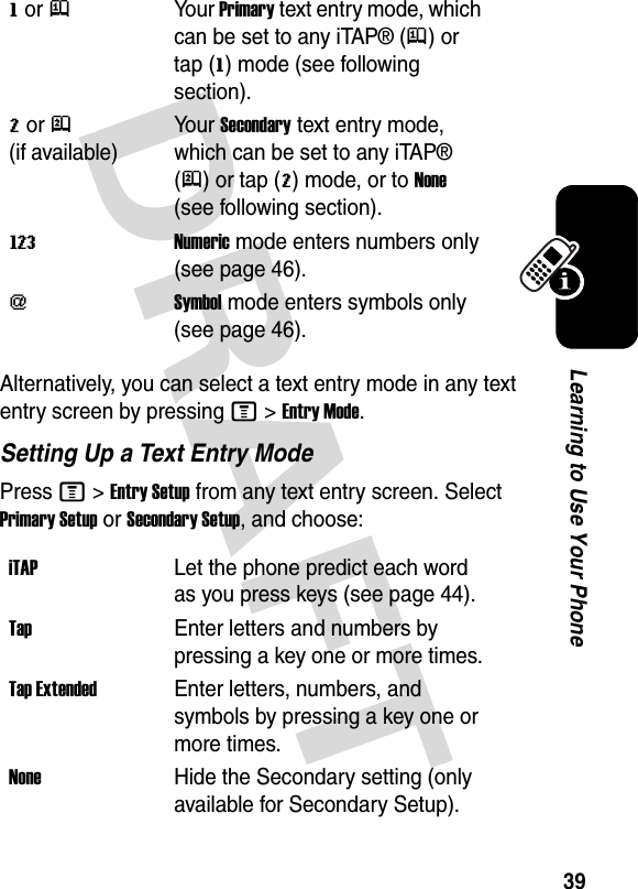 39Learning to Use Your PhoneAlternatively, you can select a text entry mode in any text entry screen by pressing M&gt;Entry Mode.Setting Up a Text Entry ModePress M&gt;Entry Setup from any text entry screen. Select Primary Setup or Secondary Setup, and choose:g or jYour Primary text entry mode, which can be set to any iTAP® (j) or tap (g) mode (see following section).m or p (if available)Your Secondary text entry mode, which can be set to any iTAP® (p) or tap (m) mode, or to None (see following section).WNumeric mode enters numbers only (see page 46).[Symbol mode enters symbols only (see page 46).iTAPLet the phone predict each word as you press keys (see page 44).TapEnter letters and numbers by pressing a key one or more times.Tap ExtendedEnter letters, numbers, and symbols by pressing a key one or more times.NoneHide the Secondary setting (only available for Secondary Setup).