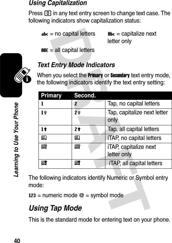 40Learning to Use Your PhoneUsing CapitalizationPress 0 in any text entry screen to change text case. The following indicators show capitalization status:Text Entry Mode IndicatorsWhen you select the Primary or Secondary text entry mode, the following indicators identify the text entry setting:The following indicators identify Numeric or Symbol entry mode:W= numeric mode [= symbol mode Using Tap ModeThis is the standard mode for entering text on your phone.U= no capital lettersV= capitalize next letter onlyT= all capital lettersPrimary Second.gmTap, no capital lettershqTap, capitalize next letter onlyflTap, all capital lettersjpiTAP, no capital letterskniTAP, capitalize next letter onlyio iTAP, all capital letters