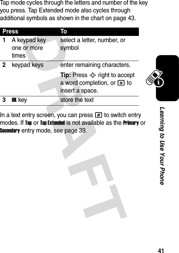 41Learning to Use Your PhoneTap mode cycles through the letters and number of the key you press. Tap Extended mode also cycles through additional symbols as shown in the chart on page 43.In a text entry screen, you can press # to switch entry modes. If Tap or Tap Extended is not available as the Primary or Secondary entry mode, see page 39.Press To1A keypad key one or more timesselect a letter, number, or symbol2keypad keys enter remaining characters. Tip: Press S right to accept a word completion, or * to insert a space.3OKkey store the text