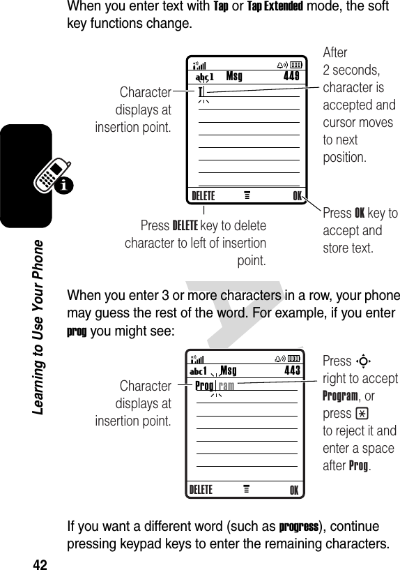 42Learning to Use Your PhoneWhen you enter text with Tap or Tap Extended mode, the soft key functions change.When you enter 3 or more characters in a row, your phone may guess the rest of the word. For example, if you enter prog you might see:If you want a different word (such as progress), continue pressing keypad keys to enter the remaining characters.M Msg 449UgCharacter displays at insertion point.Press OK key to accept and store text.Press DELETE key to deletecharacter to left of insertion point.After 2 seconds, character is accepted and cursor moves to next position.DELETE OKTMsg 443U1 MCharacter displays at insertion point.Press S       right to accept Program, or press * to reject it and enter a space after Prog.OKProg  ramDELETE