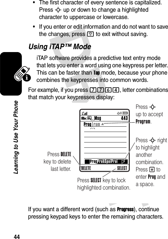 44Learning to Use Your Phone•The first character of every sentence is capitalized. Press S up or down to change a highlighted character to uppercase or lowercase.•If you enter or edit information and do not want to save the changes, press o to exit without saving.Using iTAP™ ModeiTAP software provides a predictive text entry mode that lets you enter a word using one keypress per letter. This can be faster than Tap mode, because your phone combines the keypresses into common words.For example, if you press 7764, letter combinations that match your keypresses display:If you want a different word (such as Progress), continue pressing keypad keys to enter the remaining characters.Msg 443Vj SELECTProg  ramProgProhSpoiProiDELETEPress DELETE key to delete last letter.Press S up to accept Program.Press S right to highlight another combination. Press * to enter Prog and a space.Press SELECT key to lock highlighted combination.