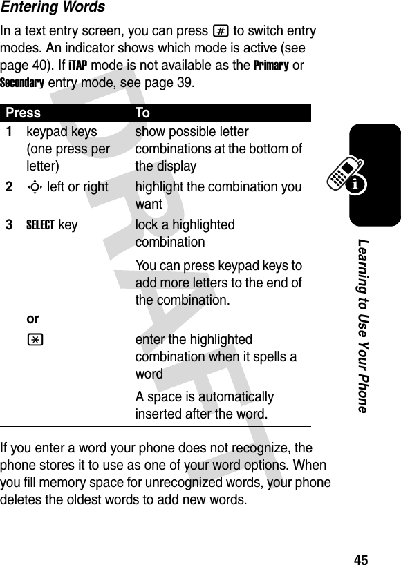 45Learning to Use Your PhoneEntering WordsIn a text entry screen, you can press # to switch entry modes. An indicator shows which mode is active (see page 40). If iTAP mode is not available as the Primary or Secondary entry mode, see page 39.If you enter a word your phone does not recognize, the phone stores it to use as one of your word options. When you fill memory space for unrecognized words, your phone deletes the oldest words to add new words.Press To1keypad keys (one press per letter)show possible letter combinations at the bottom of the display2S left or right highlight the combination you want3SELECTkeyorlock a highlighted combinationYou can press keypad keys to add more letters to the end of the combination.*enter the highlighted combination when it spells a wordA space is automatically inserted after the word. 