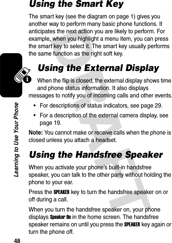 48Learning to Use Your PhoneUsing the Smart KeyThe smart key (see the diagram on page 1) gives you another way to perform many basic phone functions. It anticipates the next action you are likely to perform. For example, when you highlight a menu item, you can press the smart key to select it. The smart key usually performs the same function as the right soft key.Using the External DisplayWhen the flip is closed, the external display shows time and phone status information. It also displays messages to notify you of incoming calls and other events.•For descriptions of status indicators, see page 29.•For a description of the external camera display, see page 19.Note: You cannot make or receive calls when the phone is closed unless you attach a headset.Using the Handsfree SpeakerWhen you activate your phone’s built-in handsfree speaker, you can talk to the other party without holding the phone to your ear.Press the SPEAKERkey to turn the handsfree speaker on or off during a call.When you turn the handsfree speaker on, your phone displays Speaker On in the home screen. The handsfree speaker remains on until you press the SPEAKERkey again or turn the phone off.