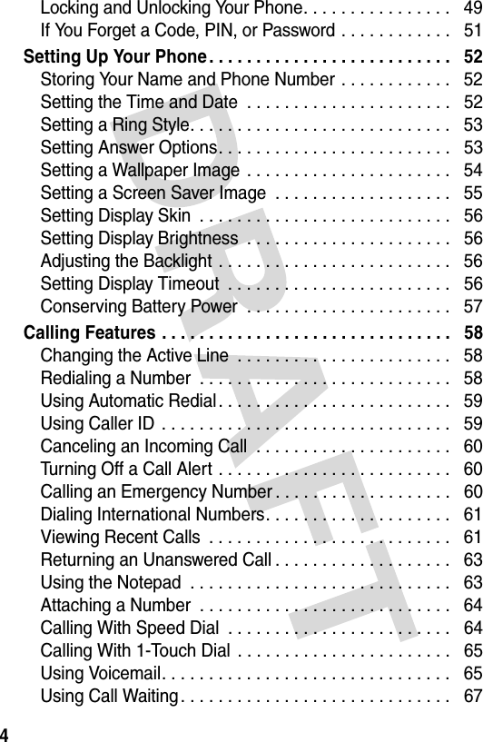 4Locking and Unlocking Your Phone. . . . . . . . . . . . . . . .   49If You Forget a Code, PIN, or Password . . . . . . . . . . . .   51Setting Up Your Phone . . . . . . . . . . . . . . . . . . . . . . . . . .   52Storing Your Name and Phone Number . . . . . . . . . . . .   52Setting the Time and Date  . . . . . . . . . . . . . . . . . . . . . .   52Setting a Ring Style. . . . . . . . . . . . . . . . . . . . . . . . . . . .   53Setting Answer Options. . . . . . . . . . . . . . . . . . . . . . . . .   53Setting a Wallpaper Image  . . . . . . . . . . . . . . . . . . . . . .   54Setting a Screen Saver Image  . . . . . . . . . . . . . . . . . . .   55Setting Display Skin  . . . . . . . . . . . . . . . . . . . . . . . . . . .   56Setting Display Brightness  . . . . . . . . . . . . . . . . . . . . . .   56Adjusting the Backlight . . . . . . . . . . . . . . . . . . . . . . . . .   56Setting Display Timeout  . . . . . . . . . . . . . . . . . . . . . . . .   56Conserving Battery Power  . . . . . . . . . . . . . . . . . . . . . .   57Calling Features . . . . . . . . . . . . . . . . . . . . . . . . . . . . . . .   58Changing the Active Line  . . . . . . . . . . . . . . . . . . . . . . .   58Redialing a Number  . . . . . . . . . . . . . . . . . . . . . . . . . . .   58Using Automatic Redial . . . . . . . . . . . . . . . . . . . . . . . . .   59Using Caller ID  . . . . . . . . . . . . . . . . . . . . . . . . . . . . . . .   59Canceling an Incoming Call  . . . . . . . . . . . . . . . . . . . . .   60Turning Off a Call Alert . . . . . . . . . . . . . . . . . . . . . . . . .   60Calling an Emergency Number . . . . . . . . . . . . . . . . . . .   60Dialing International Numbers. . . . . . . . . . . . . . . . . . . .   61Viewing Recent Calls  . . . . . . . . . . . . . . . . . . . . . . . . . .   61Returning an Unanswered Call . . . . . . . . . . . . . . . . . . .   63Using the Notepad  . . . . . . . . . . . . . . . . . . . . . . . . . . . .   63Attaching a Number  . . . . . . . . . . . . . . . . . . . . . . . . . . .   64Calling With Speed Dial  . . . . . . . . . . . . . . . . . . . . . . . .   64Calling With 1-Touch Dial  . . . . . . . . . . . . . . . . . . . . . . .   65Using Voicemail. . . . . . . . . . . . . . . . . . . . . . . . . . . . . . .   65Using Call Waiting . . . . . . . . . . . . . . . . . . . . . . . . . . . . .   67