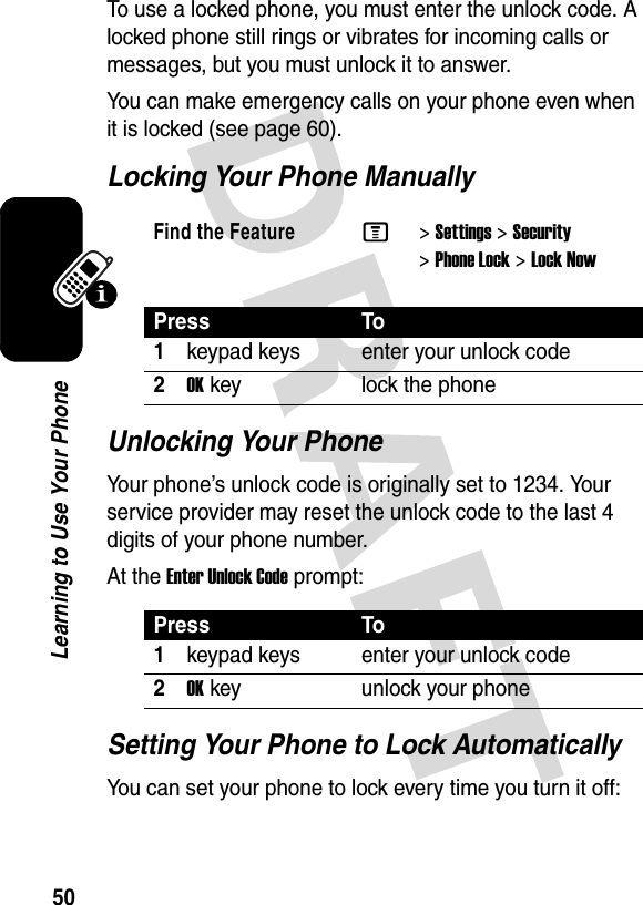 50Learning to Use Your PhoneTo use a locked phone, you must enter the unlock code. A locked phone still rings or vibrates for incoming calls or messages, but you must unlock it to answer.You can make emergency calls on your phone even when it is locked (see page 60).Locking Your Phone ManuallyUnlocking Your PhoneYour phone’s unlock code is originally set to 1234. Your service provider may reset the unlock code to the last 4 digits of your phone number.At the Enter Unlock Code prompt:Setting Your Phone to Lock AutomaticallyYou can set your phone to lock every time you turn it off:Find the FeatureM&gt;Settings &gt;Security &gt;Phone Lock &gt;Lock NowPress To1keypad keys enter your unlock code2OKkey lock the phonePress To1keypad keys enter your unlock code2OKkey unlock your phone