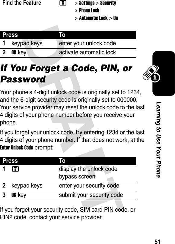 51Learning to Use Your PhoneIf You Forget a Code, PIN, or PasswordYour phone’s 4-digit unlock code is originally set to 1234, and the 6-digit security code is originally set to 000000. Your service provider may reset the unlock code to the last 4 digits of your phone number before you receive your phone.If you forget your unlock code, try entering 1234 or the last 4 digits of your phone number. If that does not work, at the Enter Unlock Code prompt:If you forget your security code, SIM card PIN code, or PIN2 code, contact your service provider.Find the FeatureM&gt;Settings &gt;Security &gt;Phone Lock &gt;Automatic Lock &gt;OnPress To1keypad keys enter your unlock code2OKkey activate automatic lockPress To1Mdisplay the unlock code bypass screen2keypad keys enter your security code3OKkey submit your security code