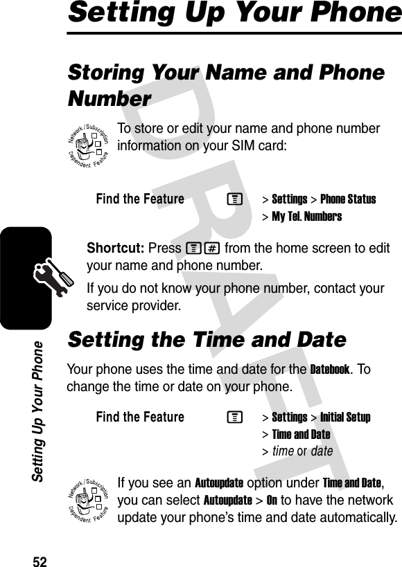 52Setting Up Your PhoneSetting Up Your PhoneStoring Your Name and Phone NumberTo store or edit your name and phone number information on your SIM card:Shortcut: Press M# from the home screen to edit your name and phone number.If you do not know your phone number, contact your service provider. Setting the Time and DateYour phone uses the time and date for the Datebook. To change the time or date on your phone.If you see an Autoupdate option under Time and Date, you can select Autoupdate &gt;On to have the network update your phone’s time and date automatically.Find the FeatureM&gt;Settings &gt;Phone Status &gt;My Tel. NumbersFind the FeatureM&gt;Settings &gt;Initial Setup &gt;Time and Date &gt;time or date032380o032380o