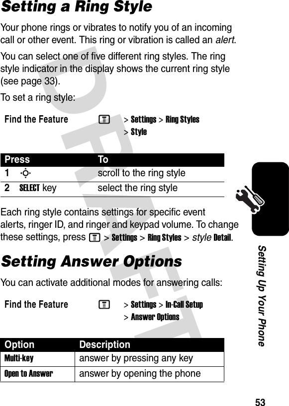 53Setting Up Your PhoneSetting a Ring StyleYour phone rings or vibrates to notify you of an incoming call or other event. This ring or vibration is called an alert.You can select one of five different ring styles. The ring style indicator in the display shows the current ring style (see page 33).To set a ring style:Each ring style contains settings for specific event alerts, ringer ID, and ringer and keypad volume. To change these settings, press M&gt;Settings&gt;Ring Styles&gt;styleDetail.Setting Answer OptionsYou can activate additional modes for answering calls:Find the FeatureM&gt;Settings &gt;Ring Styles &gt;StylePress To1Sscroll to the ring style2SELECTkey select the ring styleFind the FeatureM&gt;Settings &gt;In-Call Setup &gt;Answer OptionsOption DescriptionMulti-keyanswer by pressing any keyOpen to Answeranswer by opening the phone