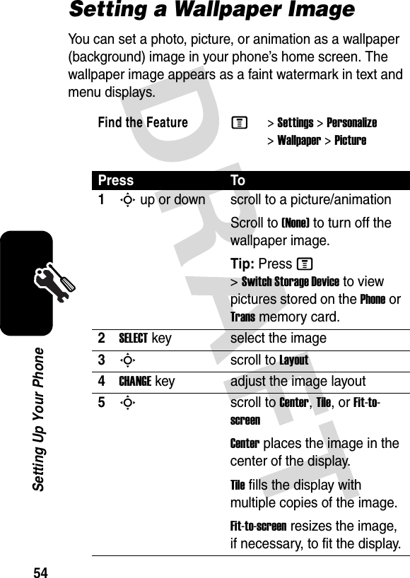 54Setting Up Your PhoneSetting a Wallpaper ImageYou can set a photo, picture, or animation as a wallpaper (background) image in your phone’s home screen. The wallpaper image appears as a faint watermark in text and menu displays.Find the FeatureM&gt;Settings &gt;Personalize &gt;Wallpaper &gt;PicturePress To1S up or down  scroll to a picture/animationScroll to (None) to turn off the wallpaper image.Tip: Press M &gt;Switch Storage Device to view pictures stored on the Phone or Trans memory card.2SELECTkey select the image3Sscroll to Layout4CHANGEkey adjust the image layout5Sscroll to Center, Tile, or Fit-to-screenCenter places the image in the center of the display.Tile fills the display with multiple copies of the image.Fit-to-screen resizes the image, if necessary, to fit the display.