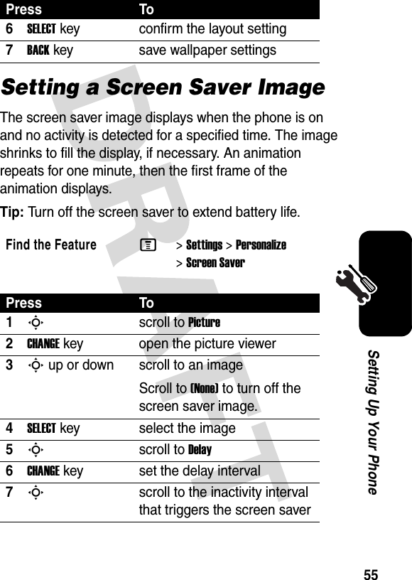 55Setting Up Your PhoneSetting a Screen Saver ImageThe screen saver image displays when the phone is on and no activity is detected for a specified time. The image shrinks to fill the display, if necessary. An animation repeats for one minute, then the first frame of the animation displays.Tip: Turn off the screen saver to extend battery life.6SELECTkey confirm the layout setting7BACKkey save wallpaper settingsFind the FeatureM&gt;Settings &gt;Personalize &gt;Screen SaverPress To1Sscroll to Picture2CHANGEkey open the picture viewer3S up or down  scroll to an imageScroll to (None) to turn off the screen saver image.4SELECTkey select the image5Sscroll to Delay6CHANGEkey set the delay interval7Sscroll to the inactivity interval that triggers the screen saverPress To