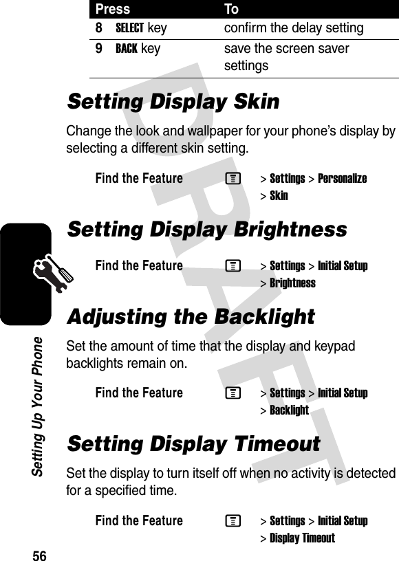 56Setting Up Your PhoneSetting Display SkinChange the look and wallpaper for your phone’s display by selecting a different skin setting.Setting Display BrightnessAdjusting the BacklightSet the amount of time that the display and keypad backlights remain on.Setting Display TimeoutSet the display to turn itself off when no activity is detected for a specified time.8SELECTkey confirm the delay setting9BACKkey save the screen saver settingsFind the FeatureM&gt;Settings &gt;Personalize &gt;SkinFind the FeatureM&gt;Settings &gt;Initial Setup &gt;BrightnessFind the FeatureM&gt;Settings &gt;Initial Setup &gt;BacklightFind the FeatureM&gt;Settings &gt;Initial Setup &gt;Display TimeoutPress To