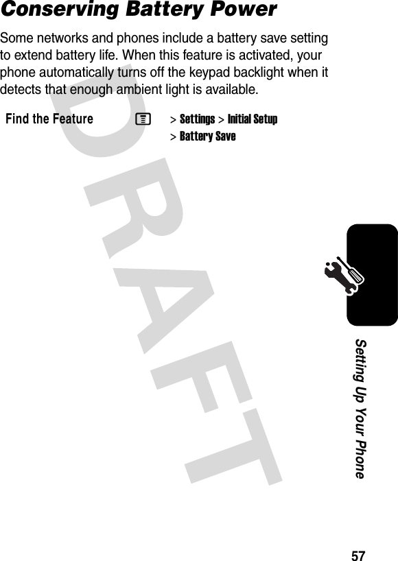 57Setting Up Your PhoneConserving Battery PowerSome networks and phones include a battery save setting to extend battery life. When this feature is activated, your phone automatically turns off the keypad backlight when it detects that enough ambient light is available.Find the FeatureM&gt;Settings &gt;Initial Setup &gt;Battery Save