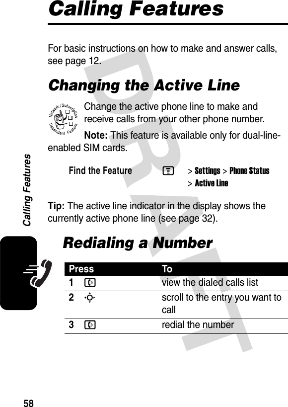 58Calling FeaturesCalling FeaturesFor basic instructions on how to make and answer calls, see page 12.Changing the Active LineChange the active phone line to make and receive calls from your other phone number.Note: This feature is available only for dual-line-enabled SIM cards.Tip: The active line indicator in the display shows the currently active phone line (see page 32).Redialing a NumberFind the FeatureM&gt;Settings &gt;Phone Status &gt;Active LinePress To1nview the dialed calls list2Sscroll to the entry you want to call3nredial the number032380o