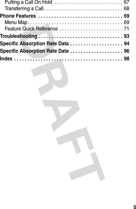 5Putting a Call On Hold  . . . . . . . . . . . . . . . . . . . . . . . . . . 67Transferring a Call. . . . . . . . . . . . . . . . . . . . . . . . . . . . . . 68Phone Features  . . . . . . . . . . . . . . . . . . . . . . . . . . . . . . . . 69Menu Map. . . . . . . . . . . . . . . . . . . . . . . . . . . . . . . . . . . . 69Feature Quick Reference . . . . . . . . . . . . . . . . . . . . . . . .  71Troubleshooting . . . . . . . . . . . . . . . . . . . . . . . . . . . . . . . .  93Specific Absorption Rate Data . . . . . . . . . . . . . . . . . . . . 94Specific Absorption Rate Data . . . . . . . . . . . . . . . . . . . . 96Index  . . . . . . . . . . . . . . . . . . . . . . . . . . . . . . . . . . . . . . . . . 98