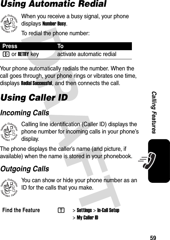 59Calling FeaturesUsing Automatic RedialWhen you receive a busy signal, your phone displays Number Busy.To redial the phone number:Your phone automatically redials the number. When the call goes through, your phone rings or vibrates one time, displays Redial Successful, and then connects the call.Using Caller IDIncoming CallsCalling line identification (Caller ID) displays the phone number for incoming calls in your phone’s display.The phone displays the caller’s name (and picture, if available) when the name is stored in your phonebook.Outgoing CallsYou can show or hide your phone number as an ID for the calls that you make.Press Ton or RETRYkey activate automatic redialFind the FeatureM&gt;Settings &gt;In-Call Setup &gt;My Caller ID032380o032380o032380o