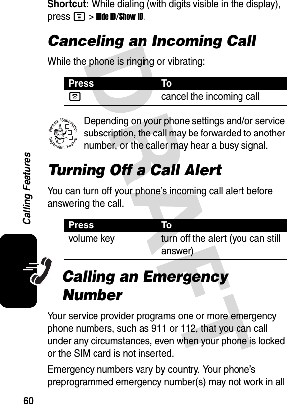 60Calling FeaturesShortcut: While dialing (with digits visible in the display), press M&gt;Hide ID/Show ID.Canceling an Incoming CallWhile the phone is ringing or vibrating:Depending on your phone settings and/or service subscription, the call may be forwarded to another number, or the caller may hear a busy signal. Turning Off a Call AlertYou can turn off your phone’s incoming call alert before answering the call. Calling an Emergency NumberYour service provider programs one or more emergency phone numbers, such as 911 or 112, that you can call under any circumstances, even when your phone is locked or the SIM card is not inserted.Emergency numbers vary by country. Your phone’s preprogrammed emergency number(s) may not work in all Press Toocancel the incoming callPress Tovolume key turn off the alert (you can still answer)032380o