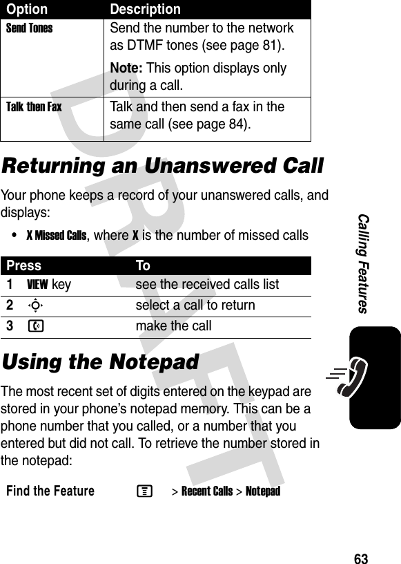 63Calling FeaturesReturning an Unanswered CallYour phone keeps a record of your unanswered calls, and displays:•X Missed Calls, where X is the number of missed callsUsing the NotepadThe most recent set of digits entered on the keypad are stored in your phone’s notepad memory. This can be a phone number that you called, or a number that you entered but did not call. To retrieve the number stored in the notepad:Send TonesSend the number to the network as DTMF tones (see page 81).Note: This option displays only during a call.Talk then FaxTalk and then send a fax in the same call (see page 84). Press To1VIEWkey see the received calls list2Sselect a call to return3nmake the callFind the FeatureM&gt;Recent Calls &gt;NotepadOption Description