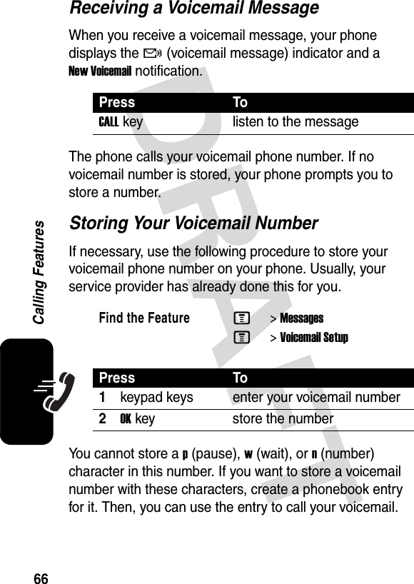 66Calling FeaturesReceiving a Voicemail MessageWhen you receive a voicemail message, your phone displays the f (voicemail message) indicator and a New Voicemail notification.The phone calls your voicemail phone number. If no voicemail number is stored, your phone prompts you to store a number.Storing Your Voicemail NumberIf necessary, use the following procedure to store your voicemail phone number on your phone. Usually, your service provider has already done this for you.You cannot store a p (pause), w (wait), or n (number) character in this number. If you want to store a voicemail number with these characters, create a phonebook entry for it. Then, you can use the entry to call your voicemail.Press ToCALLkey listen to the messageFind the FeatureM&gt;MessagesM&gt;Voicemail SetupPress To1keypad keys enter your voicemail number2OKkey store the number