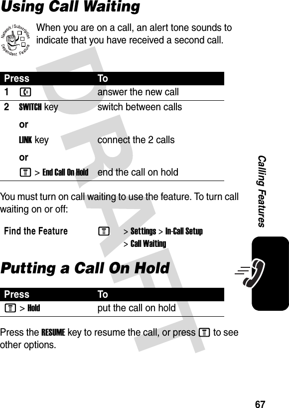 67Calling FeaturesUsing Call WaitingWhen you are on a call, an alert tone sounds to indicate that you have received a second call.You must turn on call waiting to use the feature. To turn call waiting on or off: Putting a Call On HoldPress the RESUME key to resume the call, or press M to see other options.Press To1nanswer the new call2SWITCHkeyorswitch between callsLINKkeyorconnect the 2 callsM &gt;EndCallOnHoldend the call on hold Find the FeatureM&gt;Settings &gt;In-Call Setup &gt;Call WaitingPress ToM&gt;Holdput the call on hold032380o