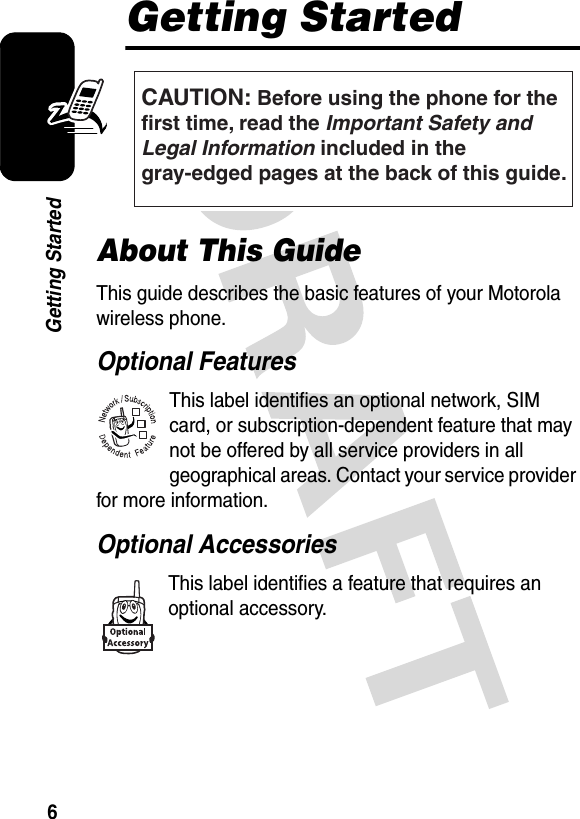 6Getting StartedGetting StartedAbout This GuideThis guide describes the basic features of your Motorola wireless phone.Optional FeaturesThis label identifies an optional network, SIM card, or subscription-dependent feature that may not be offered by all service providers in all geographical areas. Contact your service provider for more information.Optional AccessoriesThis label identifies a feature that requires an optional accessory.CAUTION: Before using the phone for thefirst time, read the Important Safety and Legal Information included in the gray-edged pages at the back of this guide.032257o032380o