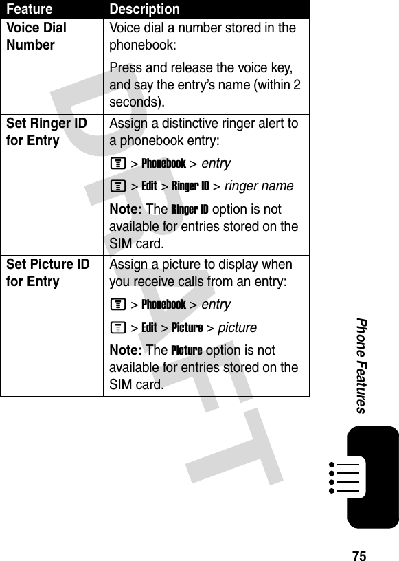 75Phone FeaturesVoice Dial NumberVoice dial a number stored in the phonebook:Press and release the voice key, and say the entry’s name (within 2 seconds).Set Ringer ID for EntryAssign a distinctive ringer alert to a phonebook entry:M &gt;Phonebook &gt; entryM &gt;Edit &gt;Ringer ID &gt; ringer nameNote: The Ringer ID option is not available for entries stored on the SIM card.Set Picture ID for EntryAssign a picture to display when you receive calls from an entry:M &gt;Phonebook &gt; entryM &gt;Edit &gt;Picture &gt; pictureNote: The Picture option is not available for entries stored on the SIM card.Feature Description