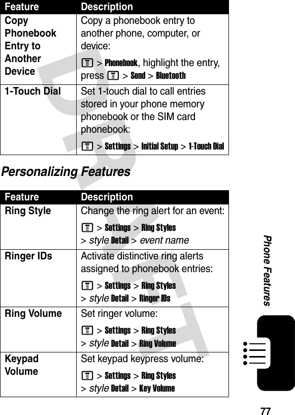 77Phone FeaturesPersonalizing FeaturesCopy Phonebook Entry to Another DeviceCopy a phonebook entry to another phone, computer, or device:M &gt;Phonebook, highlight the entry, press M &gt;Send &gt;Bluetooth1-Touch DialSet 1-touch dial to call entries stored in your phone memory phonebook or the SIM card phonebook:M &gt;Settings &gt;Initial Setup &gt;1-Touch DialFeature DescriptionRing Style Change the ring alert for an event:M &gt;Settings &gt;Ring Styles &gt;styleDetail &gt; event nameRinger IDs Activate distinctive ring alerts assigned to phonebook entries:M &gt;Settings &gt;Ring Styles &gt;styleDetail &gt;Ringer IDsRing VolumeSet ringer volume:M &gt;Settings &gt;Ring Styles &gt;styleDetail &gt;Ring VolumeKeypad VolumeSet keypad keypress volume:M &gt;Settings &gt;Ring Styles &gt;styleDetail &gt;Key VolumeFeature Description