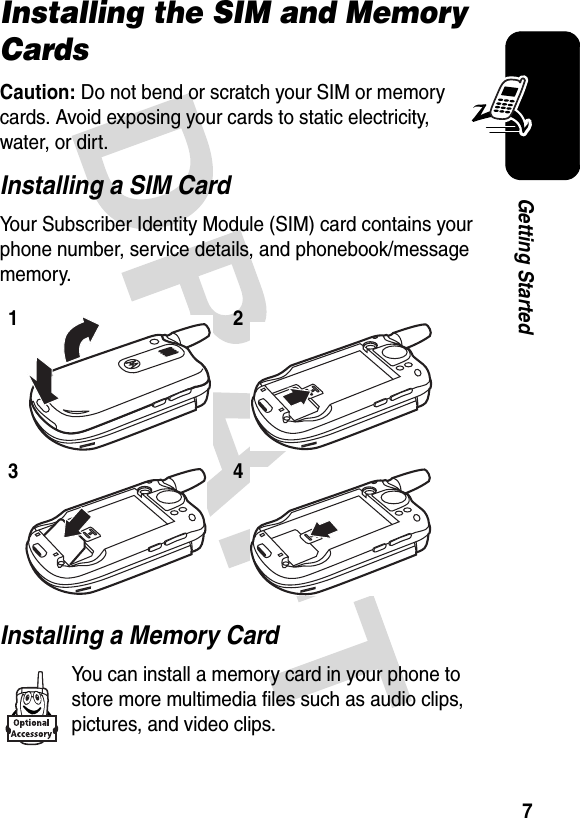 7Getting StartedInstalling the SIM and Memory CardsCaution: Do not bend or scratch your SIM or memory cards. Avoid exposing your cards to static electricity, water, or dirt.Installing a SIM CardYour Subscriber Identity Module (SIM) card contains your phone number, service details, and phonebook/message memory.Installing a Memory CardYou can install a memory card in your phone to store more multimedia files such as audio clips, pictures, and video clips.1234