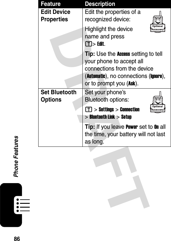 86Phone FeaturesEdit Device PropertiesEdit the properties of a recognized device:Highlight the device name and press M&gt;Edit.Tip: Use the Access setting to tell your phone to accept all connections from the device (Automatic), no connections (Ignore), or to prompt you (Ask).Set Bluetooth Options Set your phone’s Bluetooth options:M &gt;Settings &gt;Connection &gt;Bluetooth Link &gt;SetupTip: If you leave Power set to On all the time, your battery will not last as long.Feature Description