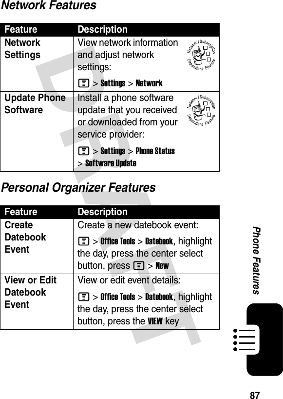 87Phone FeaturesNetwork FeaturesPersonal Organizer FeaturesFeature DescriptionNetwork Settings View network information and adjust network settings:M &gt;Settings &gt;NetworkUpdate Phone SoftwareInstall a phone software update that you received or downloaded from your service provider:M &gt;Settings &gt;Phone Status &gt;Software UpdateFeature DescriptionCreate Datebook Event Create a new datebook event:M &gt;Office Tools &gt;Datebook, highlight the day, press the center select button, press M &gt;NewView or Edit Datebook EventView or edit event details:M &gt;Office Tools &gt;Datebook, highlight the day, press the center select button, press the VIEWkey032380o032380o