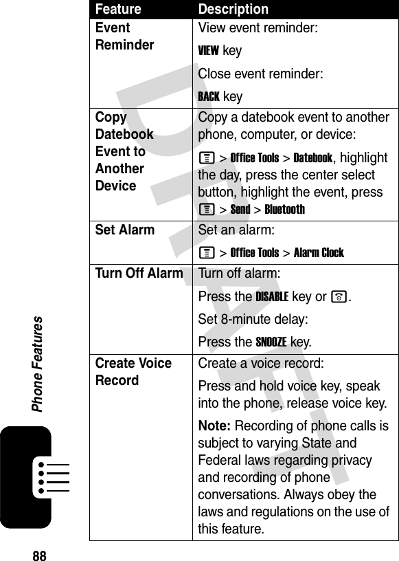 88Phone FeaturesEvent Reminder View event reminder:VIEWkeyClose event reminder:BACKkeyCopy Datebook Event to Another DeviceCopy a datebook event to another phone, computer, or device:M &gt;Office Tools &gt;Datebook, highlight the day, press the center select button, highlight the event, press M &gt;Send &gt;BluetoothSet AlarmSet an alarm:M &gt;Office Tools &gt;Alarm ClockTurn Off Alarm Turn off alarm:Press the DISABLEkey or o.Set 8-minute delay:Press the SNOOZEkey.Create Voice RecordCreate a voice record:Press and hold voice key, speak into the phone, release voice key.Note: Recording of phone calls is subject to varying State and Federal laws regarding privacy and recording of phone conversations. Always obey the laws and regulations on the use of this feature. Feature Description