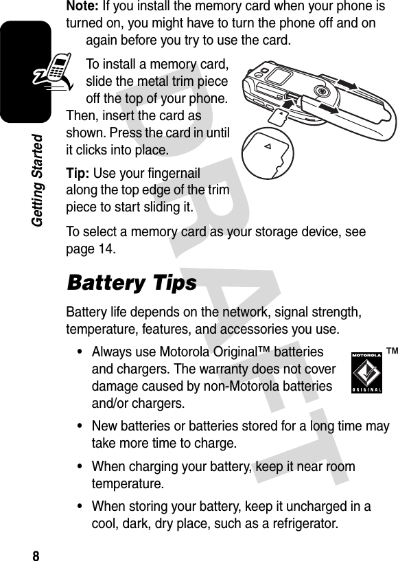 8Getting StartedNote: If you install the memory card when your phone is turned on, you might have to turn the phone off and on again before you try to use the card.To install a memory card, slide the metal trim piece off the top of your phone. Then, insert the card as shown. Press the card in until it clicks into place.Tip: Use your fingernail along the top edge of the trim piece to start sliding it.To select a memory card as your storage device, see page 14.Battery TipsBattery life depends on the network, signal strength, temperature, features, and accessories you use.•Always use Motorola Original™ batteries and chargers. The warranty does not cover damage caused by non-Motorola batteries and/or chargers.•New batteries or batteries stored for a long time may take more time to charge.•When charging your battery, keep it near room temperature.•When storing your battery, keep it uncharged in a cool, dark, dry place, such as a refrigerator.