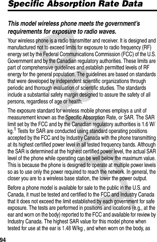 94Specific Absorption Rate DataThis model wireless phone meets the government’s requirements for exposure to radio waves.Your wireless phone is a radio transmitter and receiver. It is designed and manufactured not to exceed limits for exposure to radio frequency (RF) energy set by the Federal Communications Commission (FCC) of the U.S. Government and by the Canadian regulatory authorities. These limits are part of comprehensive guidelines and establish permitted levels of RF energy for the general population. The guidelines are based on standards that were developed by independent scientific organizations through periodic and thorough evaluation of scientific studies. The standards include a substantial safety margin designed to assure the safety of all persons, regardless of age or health.The exposure standard for wireless mobile phones employs a unit of measurement known as the Specific Absorption Rate, or SAR. The SAR limit set by the FCC and by the Canadian regulatory authorities is 1.6 W/kg.1 Tests for SAR are conducted using standard operating positions accepted by the FCC and by Industry Canada with the phone transmitting at its highest certified power level in all tested frequency bands. Although the SAR is determined at the highest certified power level, the actual SAR level of the phone while operating can be well below the maximum value. This is because the phone is designed to operate at multiple power levels so as to use only the power required to reach the network. In general, the closer you are to a wireless base station, the lower the power output.Before a phone model is available for sale to the public in the U.S. and Canada, it must be tested and certified to the FCC and Industry Canada that it does not exceed the limit established by each government for safe exposure. The tests are performed in positions and locations (e.g., at the ear and worn on the body) reported to the FCC and available for review by Industry Canada. The highest SAR value for this model phone when tested for use at the ear is 1.48 W/kg , and when worn on the body, as 