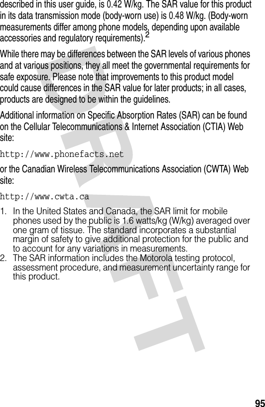 95described in this user guide, is 0.42 W/kg. The SAR value for this product in its data transmission mode (body-worn use) is 0.48 W/kg. (Body-worn measurements differ among phone models, depending upon available accessories and regulatory requirements).2While there may be differences between the SAR levels of various phones and at various positions, they all meet the governmental requirements for safe exposure. Please note that improvements to this product model could cause differences in the SAR value for later products; in all cases, products are designed to be within the guidelines.Additional information on Specific Absorption Rates (SAR) can be found on the Cellular Telecommunications &amp; Internet Association (CTIA) Web site:http://www.phonefacts.netor the Canadian Wireless Telecommunications Association (CWTA) Web site:http://www.cwta.ca1. In the United States and Canada, the SAR limit for mobile phones used by the public is 1.6 watts/kg (W/kg) averaged over one gram of tissue. The standard incorporates a substantial margin of safety to give additional protection for the public and to account for any variations in measurements.2. The SAR information includes the Motorola testing protocol, assessment procedure, and measurement uncertainty range for this product.