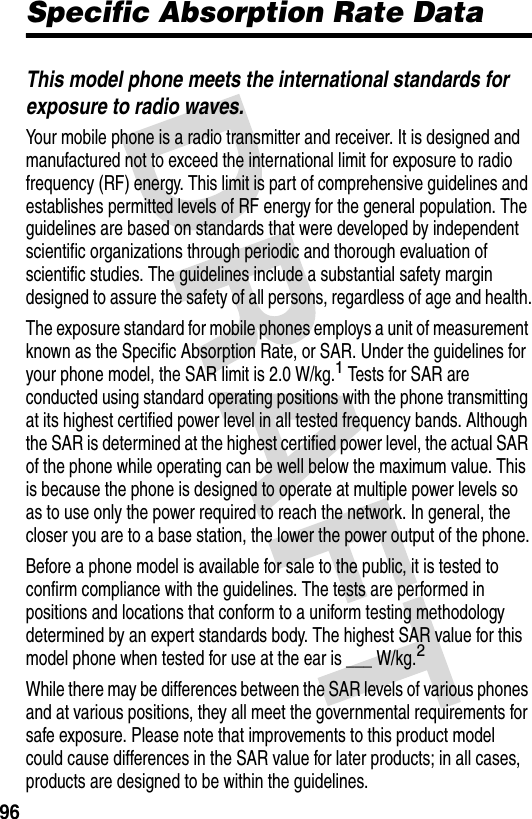 96Specific Absorption Rate DataThis model phone meets the international standards for exposure to radio waves.Your mobile phone is a radio transmitter and receiver. It is designed and manufactured not to exceed the international limit for exposure to radio frequency (RF) energy. This limit is part of comprehensive guidelines and establishes permitted levels of RF energy for the general population. The guidelines are based on standards that were developed by independent scientific organizations through periodic and thorough evaluation of scientific studies. The guidelines include a substantial safety margin designed to assure the safety of all persons, regardless of age and health.The exposure standard for mobile phones employs a unit of measurement known as the Specific Absorption Rate, or SAR. Under the guidelines for your phone model, the SAR limit is 2.0 W/kg.1 Tests for SAR are conducted using standard operating positions with the phone transmitting at its highest certified power level in all tested frequency bands. Although the SAR is determined at the highest certified power level, the actual SAR of the phone while operating can be well below the maximum value. This is because the phone is designed to operate at multiple power levels so as to use only the power required to reach the network. In general, the closer you are to a base station, the lower the power output of the phone.Before a phone model is available for sale to the public, it is tested to confirm compliance with the guidelines. The tests are performed in positions and locations that conform to a uniform testing methodology determined by an expert standards body. The highest SAR value for this model phone when tested for use at the ear is ___ W/kg.2While there may be differences between the SAR levels of various phones and at various positions, they all meet the governmental requirements for safe exposure. Please note that improvements to this product model could cause differences in the SAR value for later products; in all cases, products are designed to be within the guidelines.