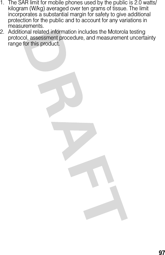 971. The SAR limit for mobile phones used by the public is 2.0 watts/kilogram (W/kg) averaged over ten grams of tissue. The limit incorporates a substantial margin for safety to give additional protection for the public and to account for any variations in measurements.2. Additional related information includes the Motorola testing protocol, assessment procedure, and measurement uncertainty range for this product.