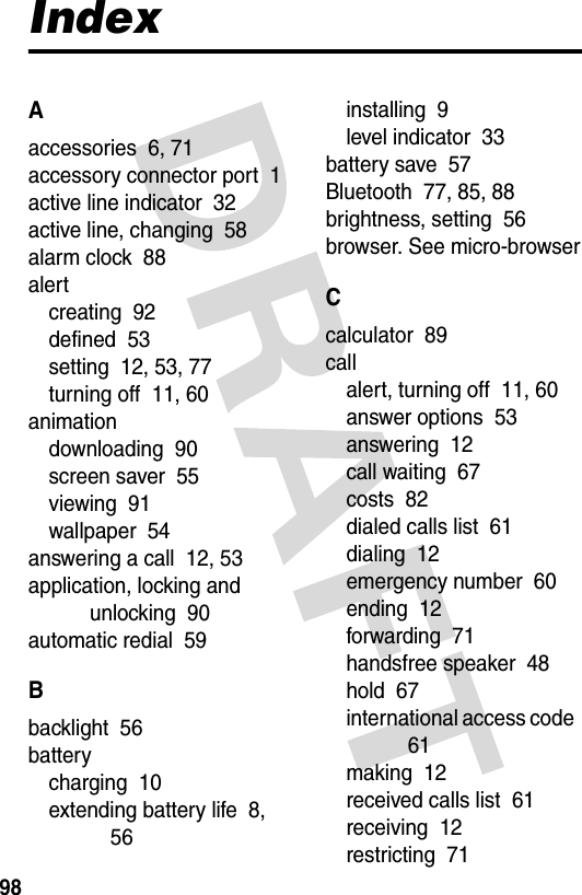 98IndexAaccessories  6, 71accessory connector port  1active line indicator  32active line, changing  58alarm clock  88alertcreating  92defined  53setting  12, 53, 77turning off  11, 60animationdownloading  90screen saver  55viewing  91wallpaper  54answering a call  12, 53application, locking and unlocking  90automatic redial  59Bbacklight  56batterycharging  10extending battery life  8, 56installing  9level indicator  33battery save  57Bluetooth  77, 85, 88brightness, setting  56browser. See micro-browserCcalculator  89callalert, turning off  11, 60answer options  53answering  12call waiting  67costs  82dialed calls list  61dialing  12emergency number  60ending  12forwarding  71handsfree speaker  48hold  67international access code  61making  12received calls list  61receiving  12restricting  71