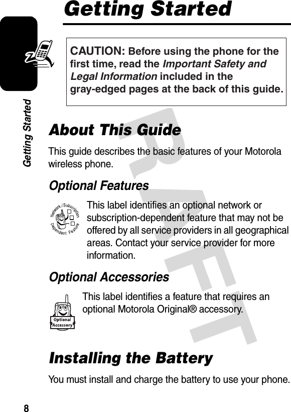 DRAFT 8Getting StartedGetting StartedAbout This GuideThis guide describes the basic features of your Motorola wireless phone.Optional FeaturesThis label identifies an optional network or subscription-dependent feature that may not be offered by all service providers in all geographical areas. Contact your service provider for more information.Optional AccessoriesThis label identifies a feature that requires an optional Motorola Original® accessory.Installing the BatteryYou must install and charge the battery to use your phone.CAUTION: Before using the phone for thefirst time, read the Important Safety and Legal Information included in the gray-edged pages at the back of this guide.032259o032380o