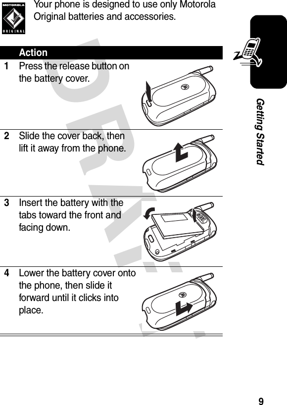 DRAFT 9Getting StartedYour phone is designed to use only Motorola Original batteries and accessories.Action1Press the release button on the battery cover.2Slide the cover back, then lift it away from the phone.3Insert the battery with the tabs toward the front and facing down.4Lower the battery cover onto the phone, then slide it forward until it clicks into place.