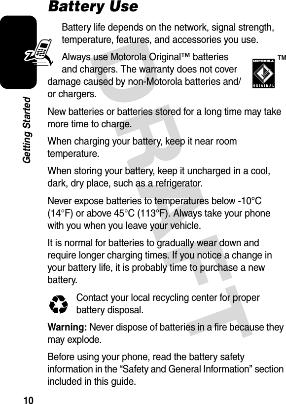 DRAFT 10Getting StartedBattery UseBattery life depends on the network, signal strength, temperature, features, and accessories you use.Always use Motorola Original™ batteries and chargers. The warranty does not cover damage caused by non-Motorola batteries and/or chargers.New batteries or batteries stored for a long time may take more time to charge.When charging your battery, keep it near room temperature.When storing your battery, keep it uncharged in a cool, dark, dry place, such as a refrigerator.Never expose batteries to temperatures below -10°C (14°F) or above 45°C (113°F). Always take your phone with you when you leave your vehicle.It is normal for batteries to gradually wear down and require longer charging times. If you notice a change in your battery life, it is probably time to purchase a new battery.Contact your local recycling center for proper battery disposal.Warning: Never dispose of batteries in a fire because they may explode. Before using your phone, read the battery safety information in the “Safety and General Information” section included in this guide.