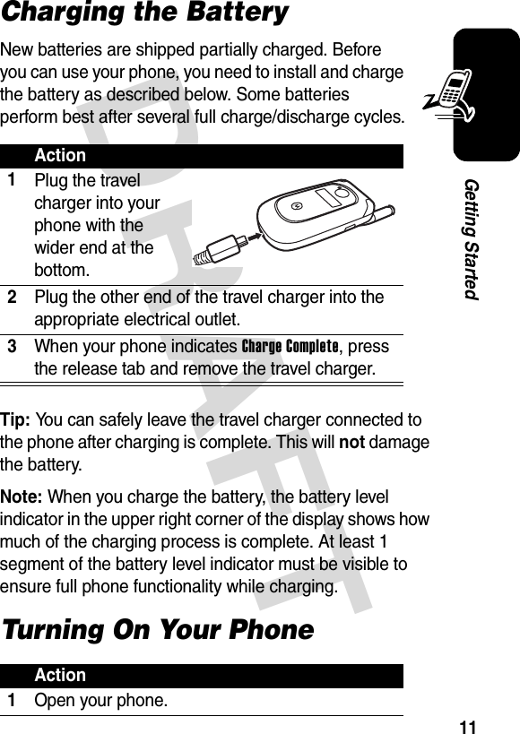 DRAFT 11Getting StartedCharging the BatteryNew batteries are shipped partially charged. Before you can use your phone, you need to install and charge the battery as described below. Some batteries perform best after several full charge/discharge cycles.Tip: You can safely leave the travel charger connected to the phone after charging is complete. This will not damage the battery.Note: When you charge the battery, the battery level indicator in the upper right corner of the display shows how much of the charging process is complete. At least 1 segment of the battery level indicator must be visible to ensure full phone functionality while charging.Turning On Your PhoneAction1Plug the travel charger into your phone with the wider end at the bottom.2Plug the other end of the travel charger into the appropriate electrical outlet.3When your phone indicates Charge Complete, press the release tab and remove the travel charger.Action1Open your phone.