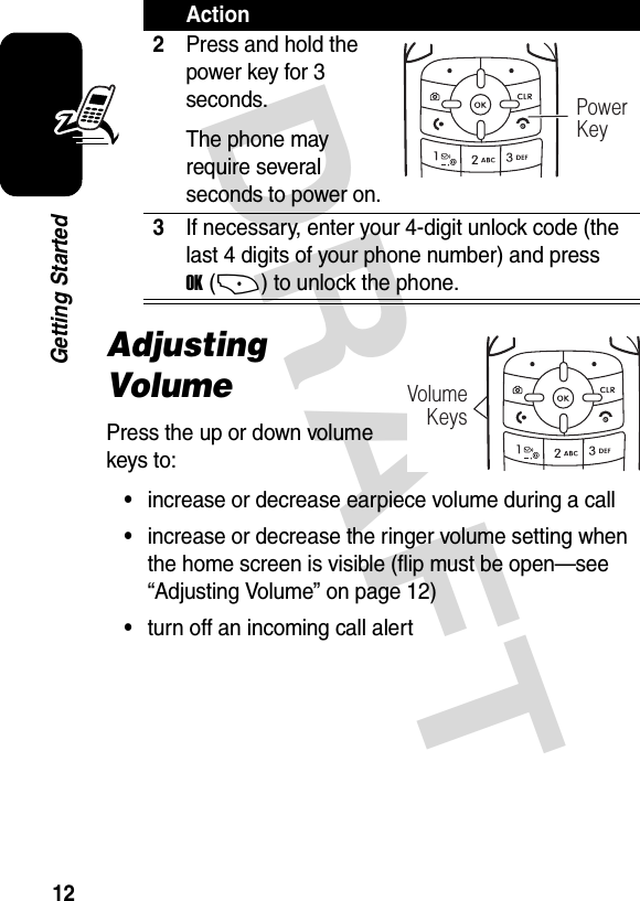 DRAFT 12Getting StartedAdjusting VolumePress the up or down volume keys to:•increase or decrease earpiece volume during a call•increase or decrease the ringer volume setting when the home screen is visible (flip must be open—see “Adjusting Volume” on page 12)•turn off an incoming call alert2Press and hold the power key for 3 seconds.The phone may require several seconds to power on.3If necessary, enter your 4-digit unlock code (the last 4 digits of your phone number) and press OK(+) to unlock the phone.ActionPowerKeyVolumeKeys