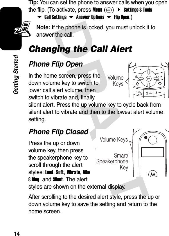 DRAFT 14Getting StartedTip: You can set the phone to answer calls when you open the flip. (To activate, press Menu(K) Settings &amp; Tools Call Settings Answer Options Flip Open.)Note: If the phone is locked, you must unlock it to answer the call.Changing the Call AlertPhone Flip OpenIn the home screen, press the down volume key to switch to lower call alert volume, then switch to vibrate and, finally, silent alert. Press the up volume key to cycle back from silent alert to vibrate and then to the lowest alert volume setting.Phone Flip ClosedPress the up or down volume key, then press the speakerphone key to scroll through the alert styles: Loud, Soft, Vibrate, Vibe &amp; Ring, and Silent. The alert styles are shown on the external display.After scrolling to the desired alert style, press the up or down volume key to save the setting and return to the home screen.VolumeKeysVolume KeysSmart/Speakerphone Key