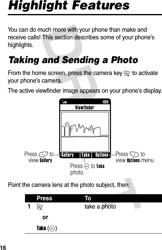 DRAFT 16Highlight FeaturesYou can do much more with your phone than make and receive calls! This section describes some of your phone’s highlights.Taking and Sending a Photo From the home screen, press the camera key j to activate your phone’s camera.The active viewfinder image appears on your phone’s display.Point the camera lens at the photo subject, then:Press To1jorTake (K)take a photoß     Press + to view Options menuPress - to view Gallery.Press K to Take photo.Gallery Options TakeViewfinderÉ