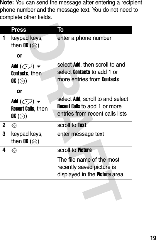 DRAFT 19Note: You can send the message after entering a recipient phone number and the message text. You do not need to complete other fields.Press To1keypad keys, then OK (K)orAdd (-)  Contacts, then OK (K)orAdd (-)  Recent Calls, then OK (K)enter a phone number select Add, then scroll to and select Contacts to add 1 or more entries from Contactsselect Add, scroll to and select Recent Calls to add 1 or more entries from recent calls lists2Sscroll to Text3keypad keys, then OK (K)enter message text4Sscroll to PictureThe file name of the most recently saved picture is displayed in the Picture area.