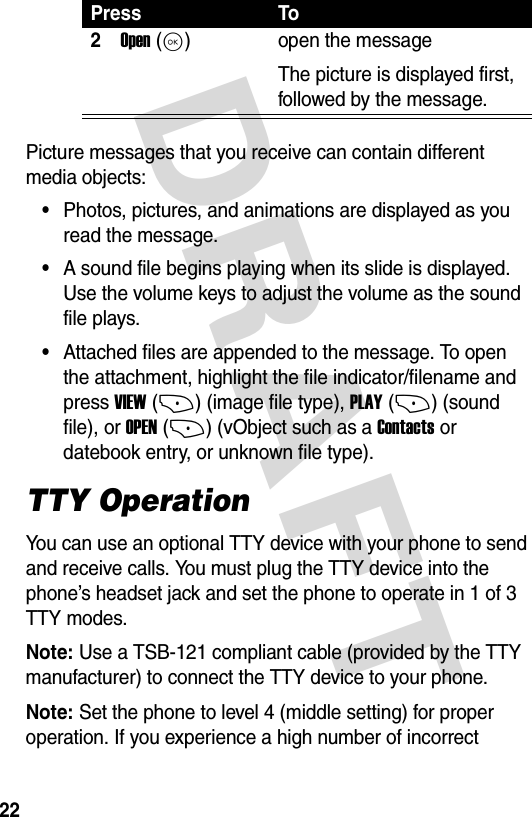 DRAFT 22Picture messages that you receive can contain different media objects:•Photos, pictures, and animations are displayed as you read the message.•A sound file begins playing when its slide is displayed. Use the volume keys to adjust the volume as the sound file plays.•Attached files are appended to the message. To open the attachment, highlight the file indicator/filename and press VIEW (+) (image file type), PLAY (+) (sound file), or OPEN (+) (vObject such as a Contacts or datebook entry, or unknown file type).TTY OperationYou can use an optional TTY device with your phone to send and receive calls. You must plug the TTY device into the phone’s headset jack and set the phone to operate in 1 of 3 TTY modes.Note: Use a TSB-121 compliant cable (provided by the TTY manufacturer) to connect the TTY device to your phone.Note: Set the phone to level 4 (middle setting) for proper operation. If you experience a high number of incorrect 2Open (K)open the messageThe picture is displayed first, followed by the message.Press To