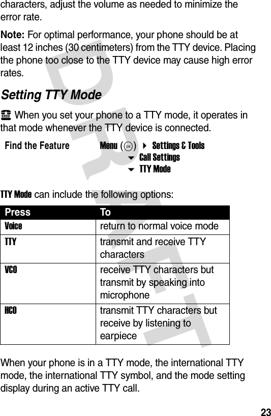 DRAFT 23characters, adjust the volume as needed to minimize the error rate.Note: For optimal performance, your phone should be at least 12 inches (30 centimeters) from the TTY device. Placing the phone too close to the TTY device may cause high error rates.Setting TTY Modeù When you set your phone to a TTY mode, it operates in that mode whenever the TTY device is connected.TTY Mode can include the following options:When your phone is in a TTY mode, the international TTY mode, the international TTY symbol, and the mode setting display during an active TTY call.Find the FeatureMenu (K)  Settings &amp; Tools  Call Settings   TTY ModePress ToVoice return to normal voice modeTTYtransmit and receive TTY charactersVCOreceive TTY characters but transmit by speaking into microphoneHCOtransmit TTY characters but receive by listening to earpiece