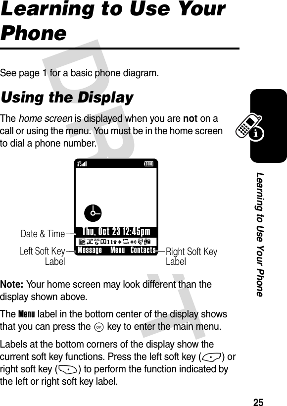 DRAFT 25Learning to Use Your PhoneLearning to Use Your PhoneSee page 1 for a basic phone diagram.Using the DisplayThe home screen is displayed when you are not on a call or using the menu. You must be in the home screen to dial a phone number.Note: Your home screen may look different than the display shown above.The Menu label in the bottom center of the display shows that you can press the K key to enter the main menu.Labels at the bottom corners of the display show the current soft key functions. Press the left soft key (-) or right soft key (+) to perform the function indicated by the left or right soft key label. 678eghu5wr4(ÉRight Soft Key LabelDate &amp; Time    Left Soft Key LabelMessage ContactsMenuThu, Oct 23 12:45pm