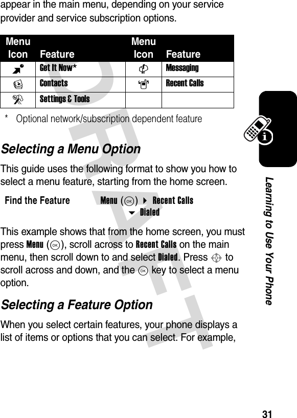 DRAFT 31Learning to Use Your Phoneappear in the main menu, depending on your service provider and service subscription options.Selecting a Menu OptionThis guide uses the following format to show you how to select a menu feature, starting from the home screen.This example shows that from the home screen, you must press Menu(K), scroll across to Recent Calls on the main menu, then scroll down to and select Dialed. Press S to scroll across and down, and the K key to select a menu option.Selecting a Feature OptionWhen you select certain features, your phone displays a list of items or options that you can select. For example, Menu Icon FeatureMenu Icon FeatureBGet It Now* CMessagingEContacts ARecent CallsDSettings &amp; Tools* Optional network/subscription dependent featureFind the FeatureMenu(K) Recent Calls Dialed