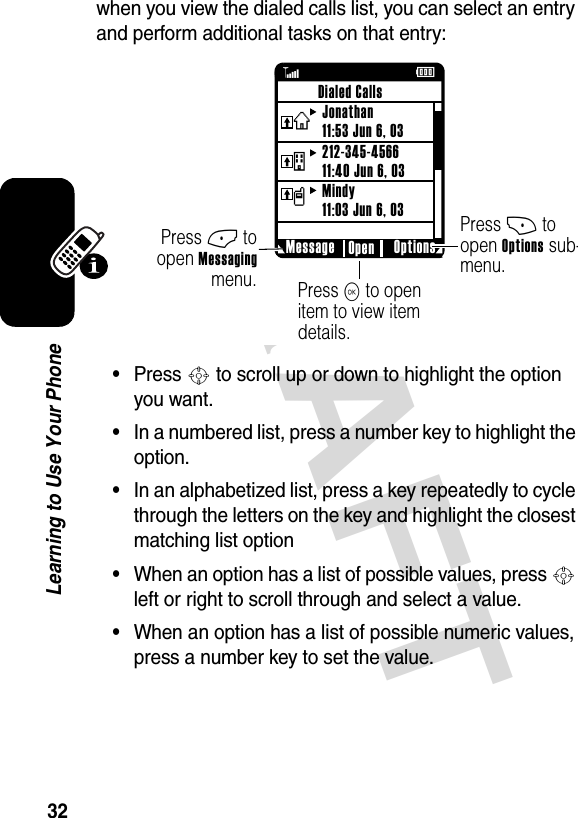 DRAFT 32Learning to Use Your Phonewhen you view the dialed calls list, you can select an entry and perform additional tasks on that entry:•Press S to scroll up or down to highlight the option you want.•In a numbered list, press a number key to highlight the option.•In an alphabetized list, press a key repeatedly to cycle through the letters on the key and highlight the closest matching list option•When an option has a list of possible values, press S left or right to scroll through and select a value.•When an option has a list of possible numeric values, press a number key to set the value.ßÉPress + to open Options sub-menu.Press K to open item to view item details.Press - to open Messaging menu. Message Options OpenDialed CallsJonathan11:53 Jun 6, 03212-345-456611:40 Jun 6, 03Mindy11:03 Jun 6, 03vtx